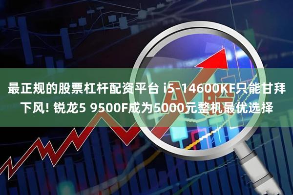 最正规的股票杠杆配资平台 i5-14600KF只能甘拜下风! 锐龙5 9500F成为5000元整机最优选择