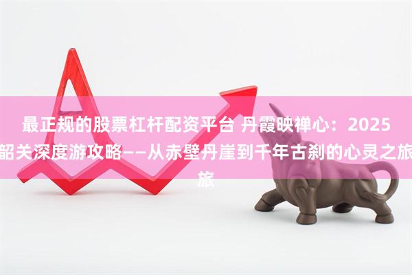 最正规的股票杠杆配资平台 丹霞映禅心：2025韶关深度游攻略——从赤壁丹崖到千年古刹的心灵之旅