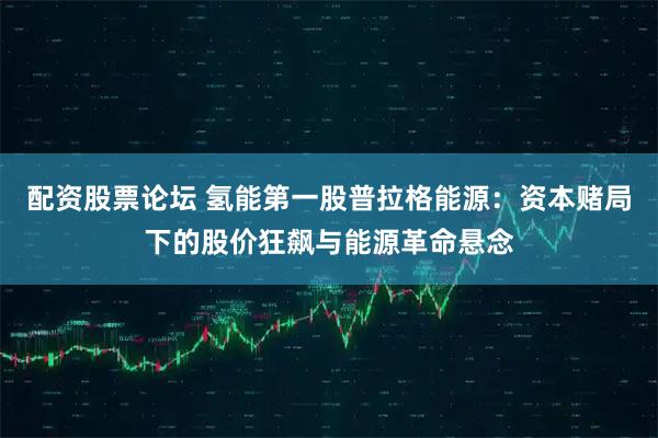 配资股票论坛 氢能第一股普拉格能源：资本赌局下的股价狂飙与能源革命悬念