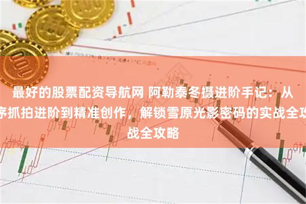 最好的股票配资导航网 阿勒泰冬摄进阶手记：从无序抓拍进阶到精准创作，解锁雪原光影密码的实战全攻略