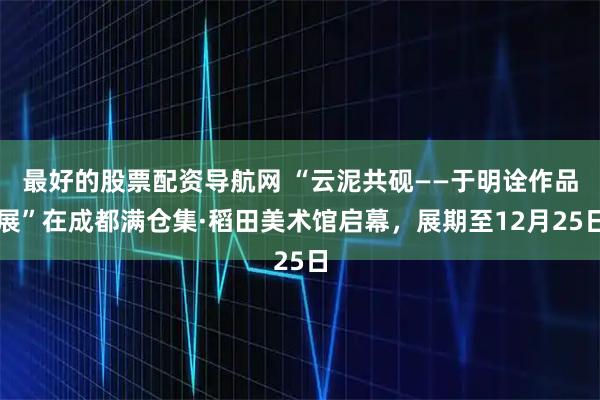 最好的股票配资导航网 “云泥共砚——于明诠作品展”在成都满仓集·稻田美术馆启幕，展期至12月25日