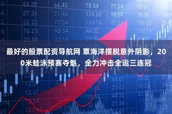 最好的股票配资导航网 覃海洋摆脱意外阴影，200米蛙泳预赛夺魁，全力冲击全运三连冠