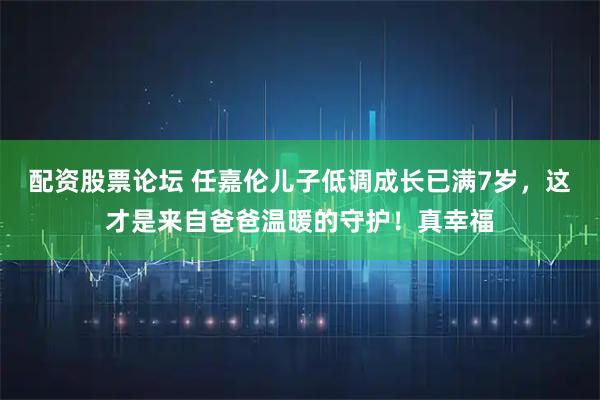 配资股票论坛 任嘉伦儿子低调成长已满7岁，这才是来自爸爸温暖的守护！真幸福