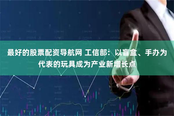最好的股票配资导航网 工信部：以盲盒、手办为代表的玩具成为产业新增长点
