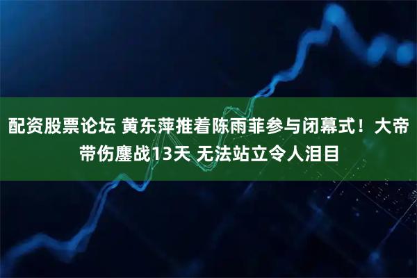 配资股票论坛 黄东萍推着陈雨菲参与闭幕式！大帝带伤鏖战13天 无法站立令人泪目