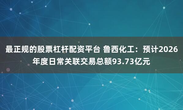 最正规的股票杠杆配资平台 鲁西化工：预计2026年度日常关联交易总额93.73亿元