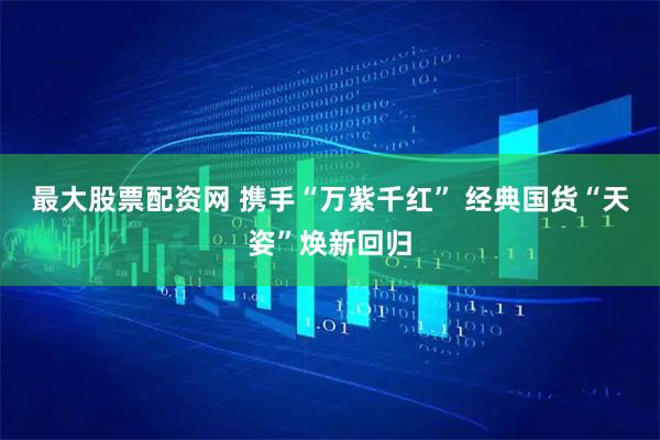 最大股票配资网 携手“万紫千红” 经典国货“天姿”焕新回归