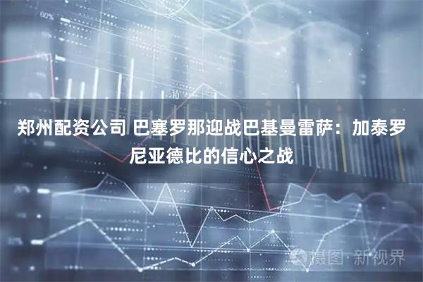郑州配资公司 巴塞罗那迎战巴基曼雷萨：加泰罗尼亚德比的信心之战