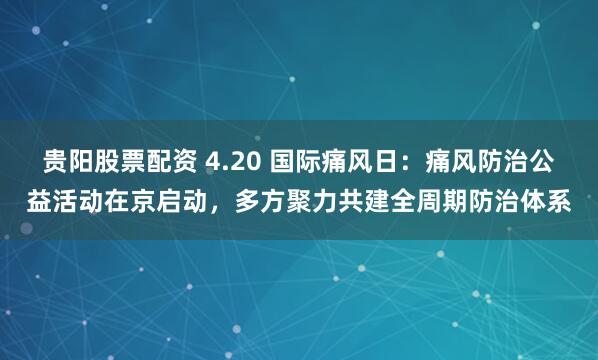 贵阳股票配资 4.20 国际痛风日：痛风防治公益活动在京启动，多方聚力共建全周期防治体系