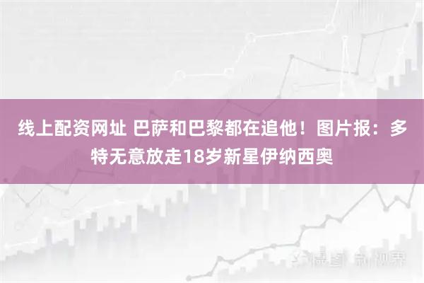线上配资网址 巴萨和巴黎都在追他！图片报：多特无意放走18岁新星伊纳西奥