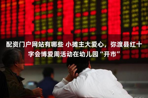 配资门户网站有哪些 小摊主大爱心，弥渡县红十字会博爱周活动在幼儿园“开市”