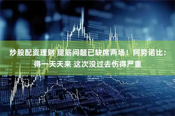 炒股配资理财 腿筋问题已缺席两场！阿努诺比：得一天天来 这次没过去伤得严重