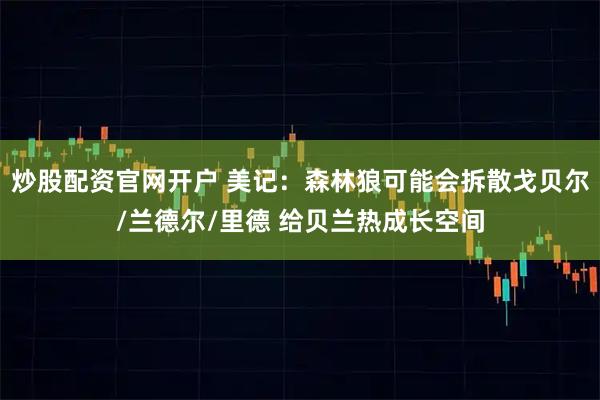 炒股配资官网开户 美记：森林狼可能会拆散戈贝尔/兰德尔/里德 给贝兰热成长空间