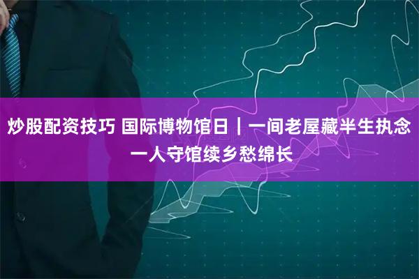 炒股配资技巧 国际博物馆日｜一间老屋藏半生执念 一人守馆续乡愁绵长