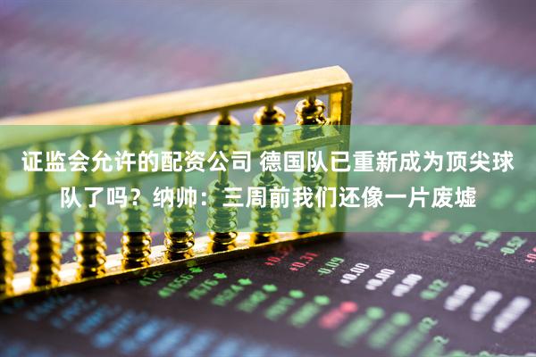 证监会允许的配资公司 德国队已重新成为顶尖球队了吗？纳帅：三周前我们还像一片废墟