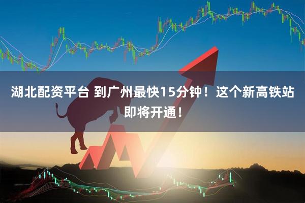 湖北配资平台 到广州最快15分钟！这个新高铁站即将开通！