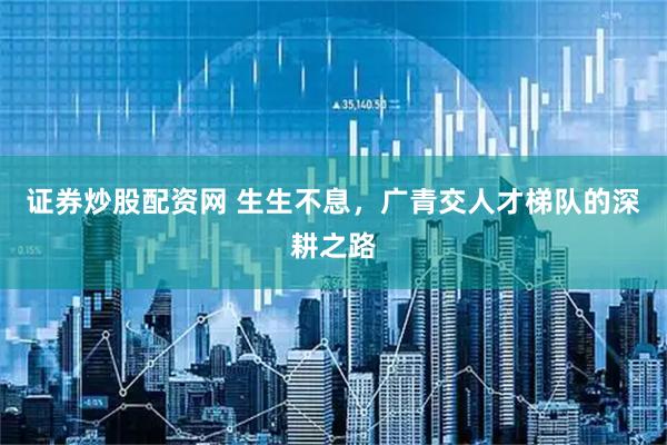 证券炒股配资网 生生不息，广青交人才梯队的深耕之路