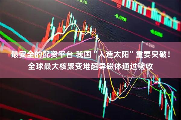 最安全的配资平台 我国“人造太阳”重要突破！全球最大核聚变堆超导磁体通过验收