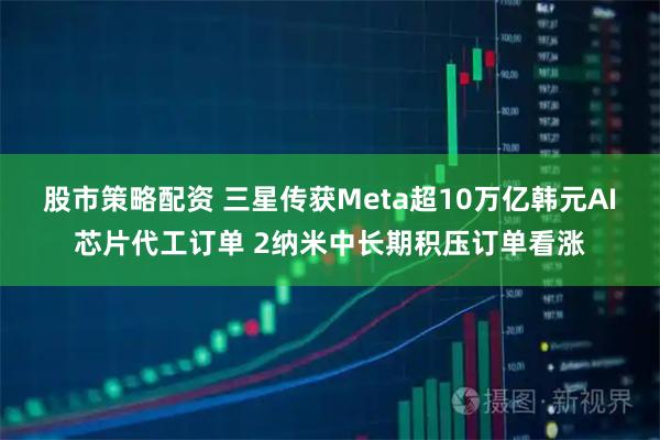 股市策略配资 三星传获Meta超10万亿韩元AI芯片代工订单 2纳米中长期积压订单看涨