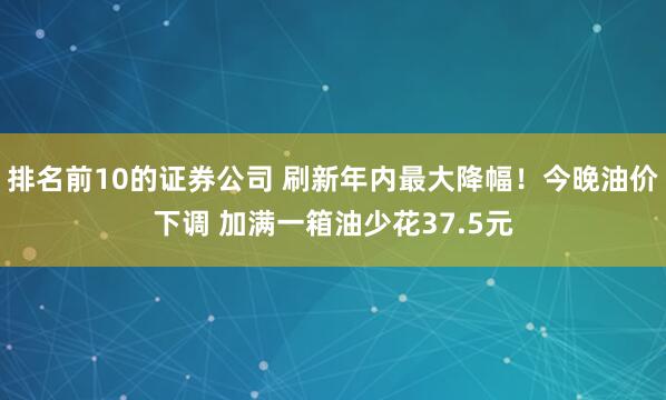 排名前10的证券公司 刷新年内最大降幅！今晚油价下调 加满一箱油少花37.5元