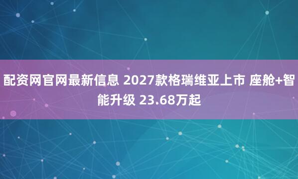 配资网官网最新信息 2027款格瑞维亚上市 座舱+智能升级 23.68万起