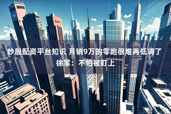 炒股配资平台知识 月销9万的零跑很难再低调了 徐军：不怕被盯上