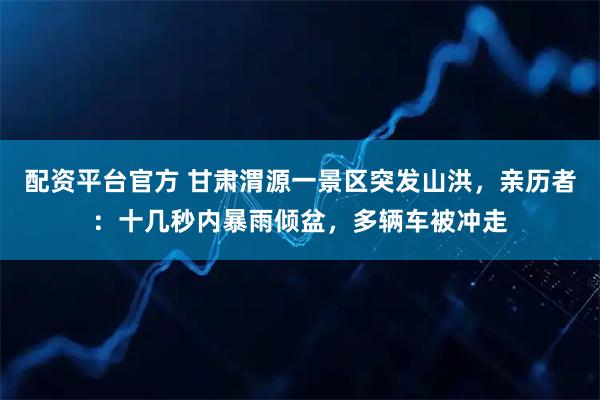 配资平台官方 甘肃渭源一景区突发山洪，亲历者：十几秒内暴雨倾盆，多辆车被冲走