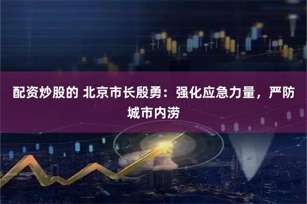 配资炒股的 北京市长殷勇：强化应急力量，严防城市内涝