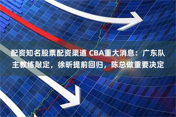 配资知名股票配资渠道 CBA重大消息：广东队主教练敲定，徐昕提前回归，陈总做重要决定