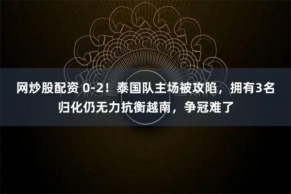 网炒股配资 0-2！泰国队主场被攻陷，拥有3名归化仍无力抗衡越南，争冠难了