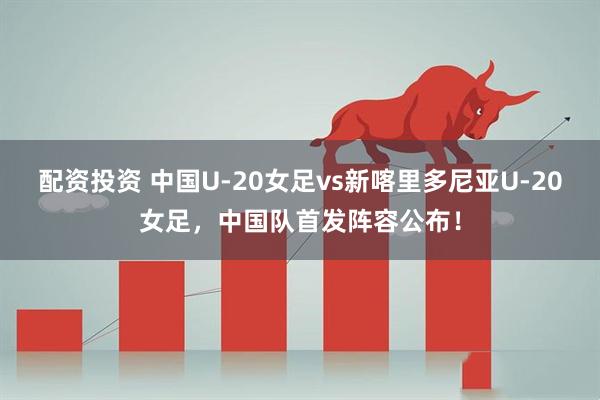 配资投资 中国U-20女足vs新喀里多尼亚U-20女足，中国队首发阵容公布！