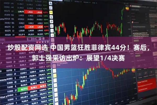 炒股配资网选 中国男篮狂胜菲律宾44分！赛后，郭士强采访出炉：展望1/4决赛