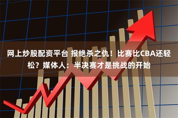 网上炒股配资平台 报绝杀之仇！比赛比CBA还轻松？媒体人：半决赛才是挑战的开始